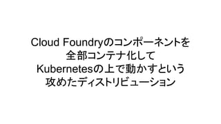 Cloud Foundryのコンポーネントを
全部コンテナ化して
Kubernetesの上で動かすという
攻めたディストリビューション
 