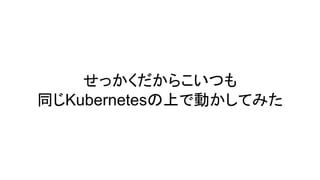 せっかくだからこいつも
同じKubernetesの上で動かしてみた
 