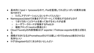 ● 基本的に1pod = 1processなので、Podを監視してればたいがいの異常は検
知できそう
○ ただしアグリゲーションしないとやってらんない
● Namespaceとlabelで対象をアグリゲートして可視化するのがよさげ
○ つまりうまいことラベルを振ってあげるセンスが必要
○ ユーザワークロードが稼働するPodとか
○ 機能ブロック（neutron関連とか）
● Cloud Foundryの内部情報はCF exporter / Firehose exporterを使えば拾え
る
● 規模が大きくなるとPrometheusのUIでは厳しいのでGrafanaと統合させると
気持ちいい
● ログはlogstashなどにまとめないとしんどい
 