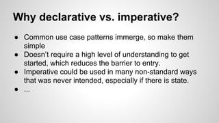Why declarative vs. imperative?
● Common use case patterns immerge, so make them
simple
● Doesn’t require a high level of understanding to get
started, which reduces the barrier to entry.
● Imperative could be used in many non-standard ways
that was never intended, especially if there is state.
● ...
 