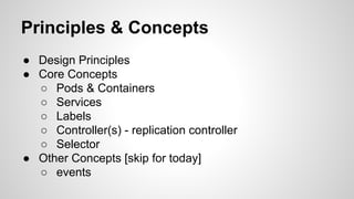 Principles & Concepts
● Design Principles
● Core Concepts
○ Pods & Containers
○ Services
○ Labels
○ Controller(s) - replication controller
○ Selector
● Other Concepts [skip for today]
○ events
 