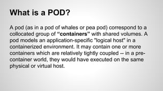 What is a POD?
A pod (as in a pod of whales or pea pod) correspond to a
collocated group of “containers” with shared volumes. A
pod models an application-specific "logical host" in a
containerized environment. It may contain one or more
containers which are relatively tightly coupled -- in a pre-
container world, they would have executed on the same
physical or virtual host.
 