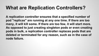 What are Replication Controllers?
A replication controller ensures that a specified number of
pod "replicas" are running at any one time. If there are too
many, it will kill some. If there are too few, it will start more.
As opposed to just creating singleton pods or even creating
pods in bulk, a replication controller replaces pods that are
deleted or terminated for any reason, such as in the case of
node failure.
 
