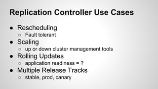 Replication Controller Use Cases
● Rescheduling
○ Fault tolerant
● Scaling
○ up or down cluster management tools
● Rolling Updates
○ application readiness = ?
● Multiple Release Tracks
○ stable, prod, canary
 