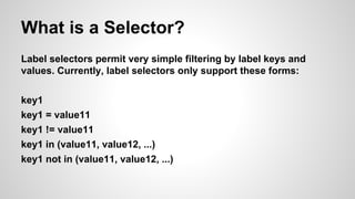What is a Selector?
Label selectors permit very simple filtering by label keys and
values. Currently, label selectors only support these forms:
key1
key1 = value11
key1 != value11
key1 in (value11, value12, ...)
key1 not in (value11, value12, ...)
 