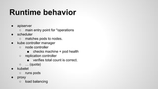 Runtime behavior
● apiserver
○ main entry point for *operations
● scheduler
○ matches pods to nodes.
● kube controller manager
○ node controller
■ checks machine + pod health
○ replication controller
■ verifies total count is correct.
○ … (quota)
● kubelet
○ runs pods
● proxy
○ load balancing
 