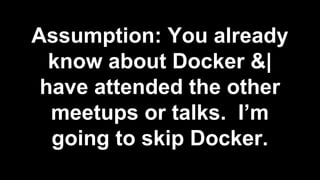 Assumption: You already
know about Docker &|
have attended the other
meetups or talks. I’m
going to skip Docker.
 