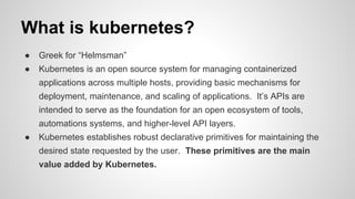 What is kubernetes?
● Greek for “Helmsman”
● Kubernetes is an open source system for managing containerized
applications across multiple hosts, providing basic mechanisms for
deployment, maintenance, and scaling of applications. It’s APIs are
intended to serve as the foundation for an open ecosystem of tools,
automations systems, and higher-level API layers.
● Kubernetes establishes robust declarative primitives for maintaining the
desired state requested by the user. These primitives are the main
value added by Kubernetes.
 