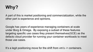 Why?
A part of this is market positioning and commercialization, while the
other part is experience and opinions.
Google has years of experience managing containers at scale
under Borg & Omega. By exposing a subset of these features
targeting specific use cases they present themselves(GCE) as the
defacto cloud provider for running your container workloads to meet
those use cases.
It’s a legit positioning move for the shift from vm’s -> containers.
 