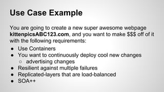 Use Case Example
You are going to create a new super awesome webpage
kittenpicsABC123.com, and you want to make $$$ off of it
with the following requirements:
● Use Containers
● You want to continuously deploy cool new changes
○ advertising changes
● Resilient against multiple failures
● Replicated-layers that are load-balanced
● SOA++
 