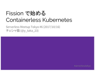 Fission で始める
Containerless Kubernetes
Serverless Meetup Tokyo #6 (2017/10/16)
チェシャ猫 (@y_taka_23)
#serverlesstokyo
 