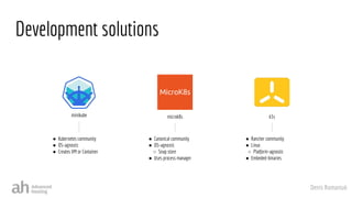 Denis Romaniuk
Development solutions
minikube
● Kubernetes community
● OS-agnostic
● Creates VM or Container
microk8s
● Canonical community
● OS-agnostic
○ Snap store
● Uses process manager
k3s
● Rancher community
● Linux
○ Platform-agnostic
● Embeded-binaries
 
