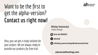 Want to be the ﬁrst to
get the alpha-version?
Contact us right now!
Also, you can get a ready solution for
your project. We are always ready to
provide our products for free trial.
advancedhosting.com
Nikolay Yavorovskyi
Product Manager
live:ah.002022
ahnick
nikolay.yavorovskyi@advanced.host
 