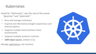 Kubernetes
Greek	for	“Helmsman”;	also	the	root	of	the	words	
“governor”	and “cybernetic”
• Runs	and	manages	containers
• Inspired	and	informed	by	Google’s	experiences	and	
internal	systems
• Supports	multiple	cloud	and	bare-metal	
environments
• Supports	multiple	container	runtimes
• 100%	Open	source,	written	in	Go
Manage	applications,	not	machines
 