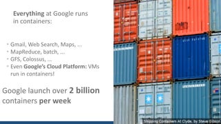 Everything at	Google	runs	
in	containers:
• Gmail,	Web	Search,	Maps,	...
• MapReduce,	batch,	...
• GFS,	Colossus,	...
• Even	Google’s	Cloud	Platform: VMs	
run	in	containers!
Google	launch	over	2	billion
containers	per	week
 