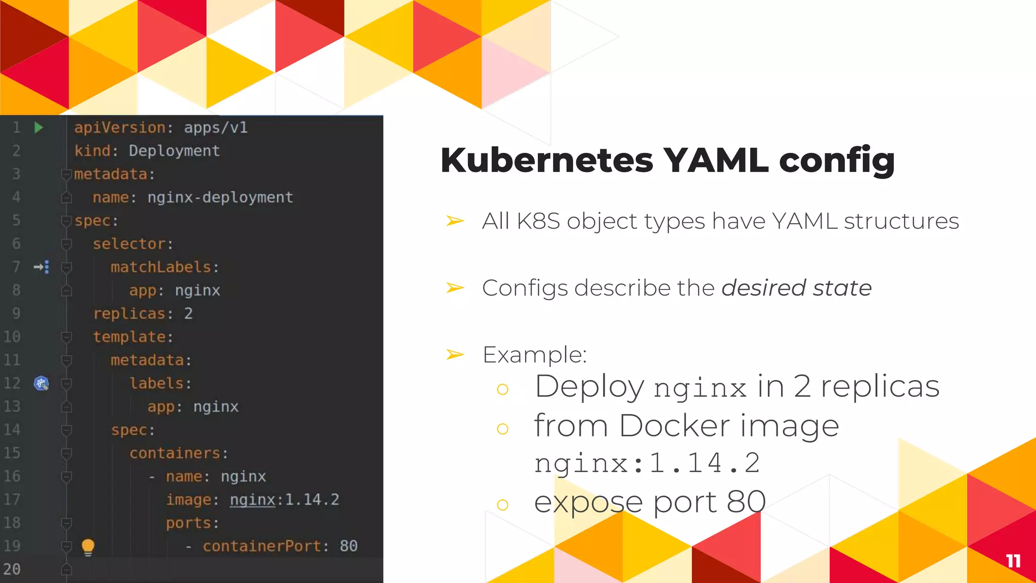 11
Kubernetes YAML config
➢ All K8S object types have YAML structures
➢ Configs describe the desired state
➢ Example:
○ Deploy nginx in 2 replicas
○ from Docker image
nginx:1.14.2
○ expose port 80
 