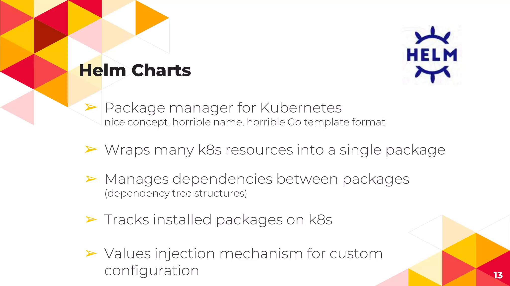 Helm Charts
➢ Package manager for Kubernetes
nice concept, horrible name, horrible Go template format
➢ Wraps many k8s resources into a single package
➢ Manages dependencies between packages
(dependency tree structures)
➢ Tracks installed packages on k8s
➢ Values injection mechanism for custom
configuration 13
 