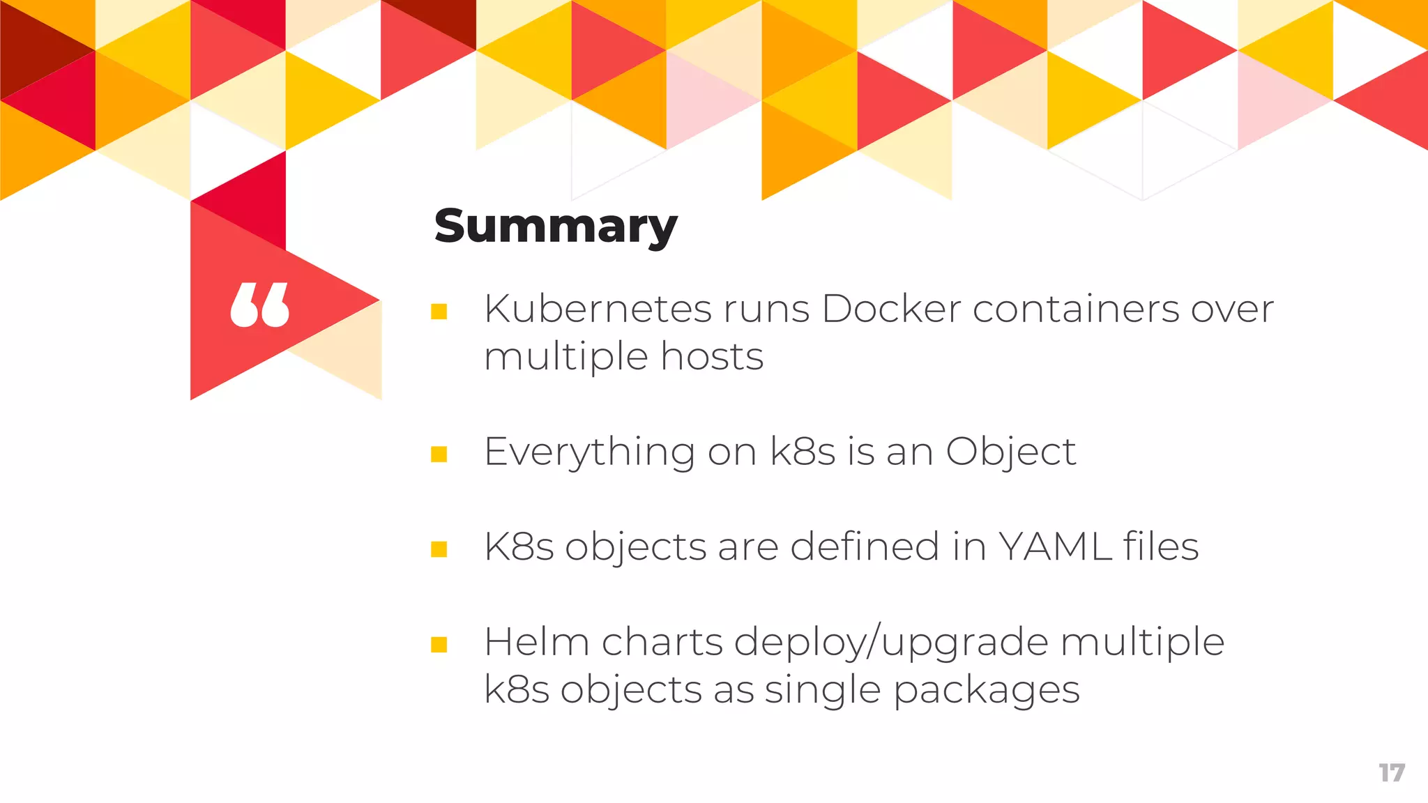 “
17
Summary
■ Kubernetes runs Docker containers over
multiple hosts
■ Everything on k8s is an Object
■ K8s objects are defined in YAML files
■ Helm charts deploy/upgrade multiple
k8s objects as single packages
 