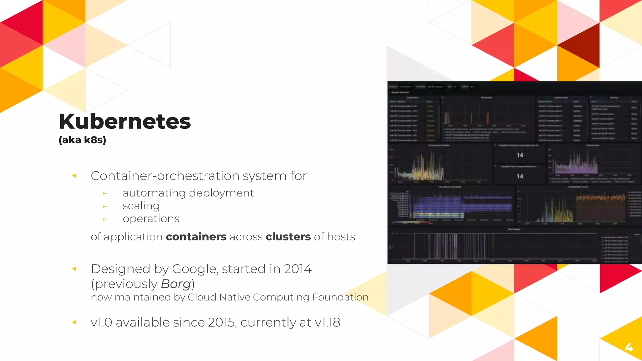Kubernetes
(aka k8s)
◂ Container-orchestration system for
← automating deployment
← scaling
← operations
of application containers across clusters of hosts
◂ Designed by Google, started in 2014
(previously Borg)
now maintained by Cloud Native Computing Foundation
◂ v1.0 available since 2015, currently at v1.18
4
 