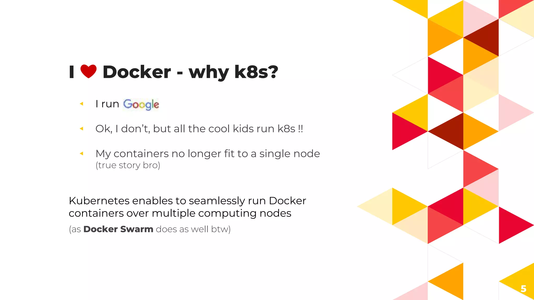 I ❤️ Docker - why k8s?
◂ I run
◂ Ok, I don’t, but all the cool kids run k8s !!
◂ My containers no longer fit to a single node
(true story bro)
Kubernetes enables to seamlessly run Docker
containers over multiple computing nodes
(as Docker Swarm does as well btw)
5
 