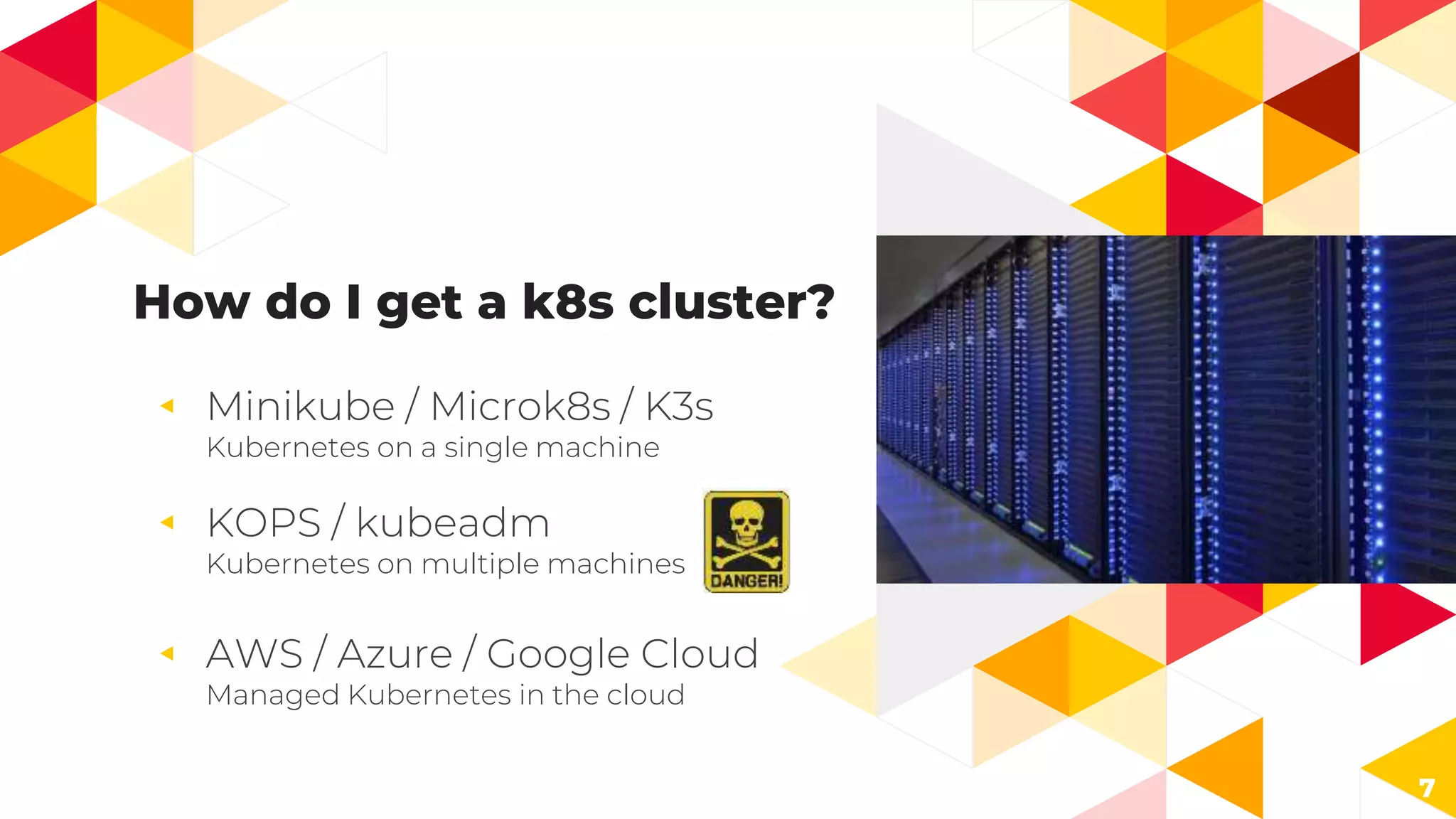 How do I get a k8s cluster?
◂ Minikube / Microk8s / K3s
Kubernetes on a single machine
◂ KOPS / kubeadm
Kubernetes on multiple machines
◂ AWS / Azure / Google Cloud
Managed Kubernetes in the cloud
7
 