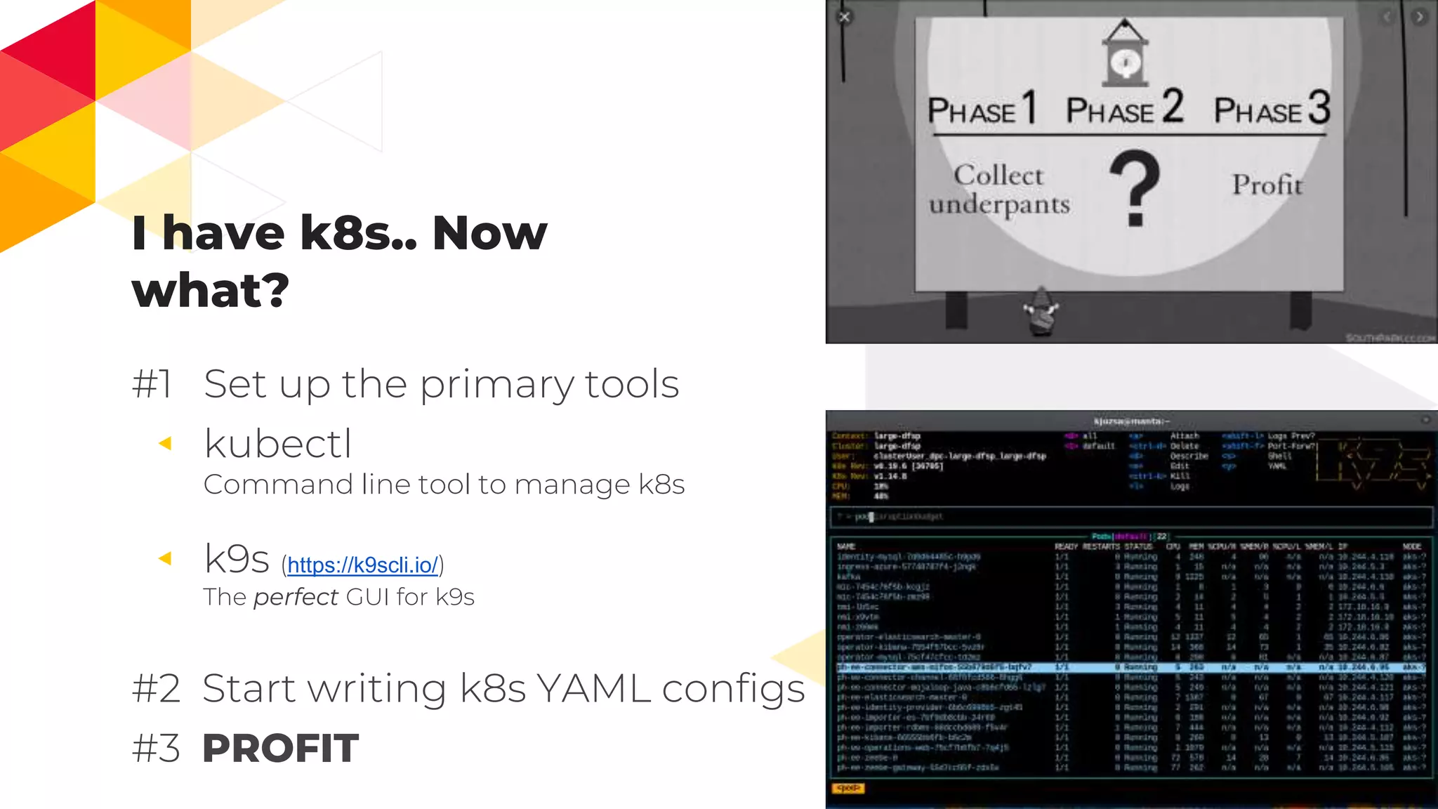 I have k8s.. Now
what?
#1 Set up the primary tools
◂ kubectl
Command line tool to manage k8s
◂ k9s (https://k9scli.io/)
The perfect GUI for k9s
#2 Start writing k8s YAML configs
#3 PROFIT
8
 