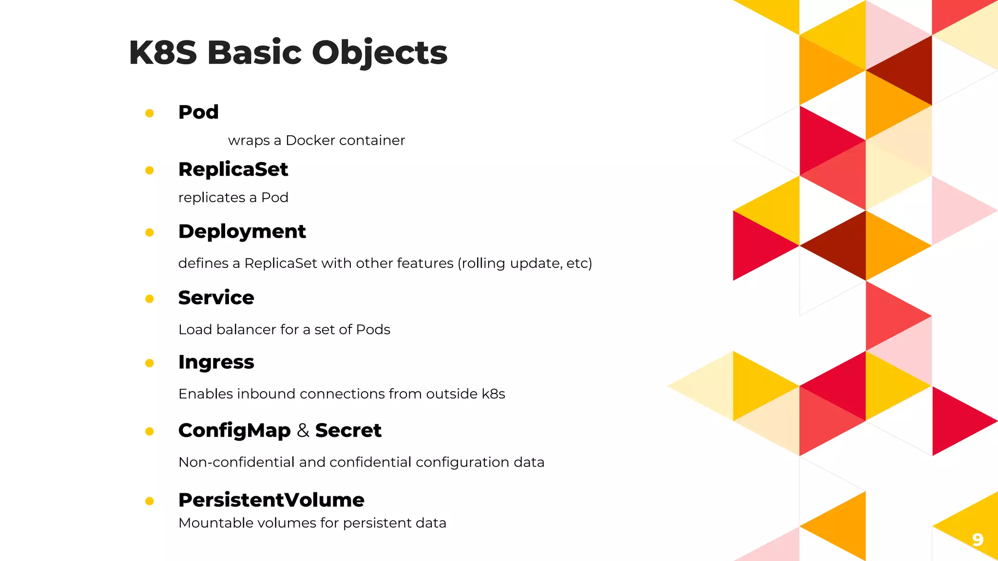K8S Basic Objects
● Pod
wraps a Docker container
9
● ReplicaSet
replicates a Pod
● Deployment
defines a ReplicaSet with other features (rolling update, etc)
● Service
Load balancer for a set of Pods
● Ingress
Enables inbound connections from outside k8s
● ConfigMap & Secret
Non-confidential and confidential configuration data
● PersistentVolume
Mountable volumes for persistent data
 