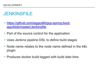 DEVELOPMENT
JENKINSFILE
▸https://github.com/eggsy84/gcp-spring-boot-
app/blob/master/Jenkinsfile
▸Part of the source control for the application
▸Uses Jenkins pipeline DSL to define build stages
▸Node name relates to the node name defined in the k8s
plugin
▸Produces docker build tagged with build date time
 