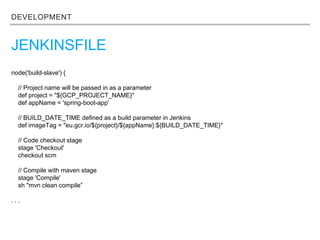 DEVELOPMENT
JENKINSFILE
node('build-slave') {
// Project name will be passed in as a parameter
def project = "${GCP_PROJECT_NAME}"
def appName = 'spring-boot-app'
// BUILD_DATE_TIME defined as a build parameter in Jenkins
def imageTag = "eu.gcr.io/${project}/${appName}:${BUILD_DATE_TIME}"
// Code checkout stage
stage 'Checkout'
checkout scm
// Compile with maven stage
stage 'Compile'
sh "mvn clean compile”
. . .
 