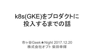 k8s(GKE)をプロダクトに
投入するまでの話
市ヶ谷Geek★Night 2017.12.20
株式会社オプト 柴田幸輝
 