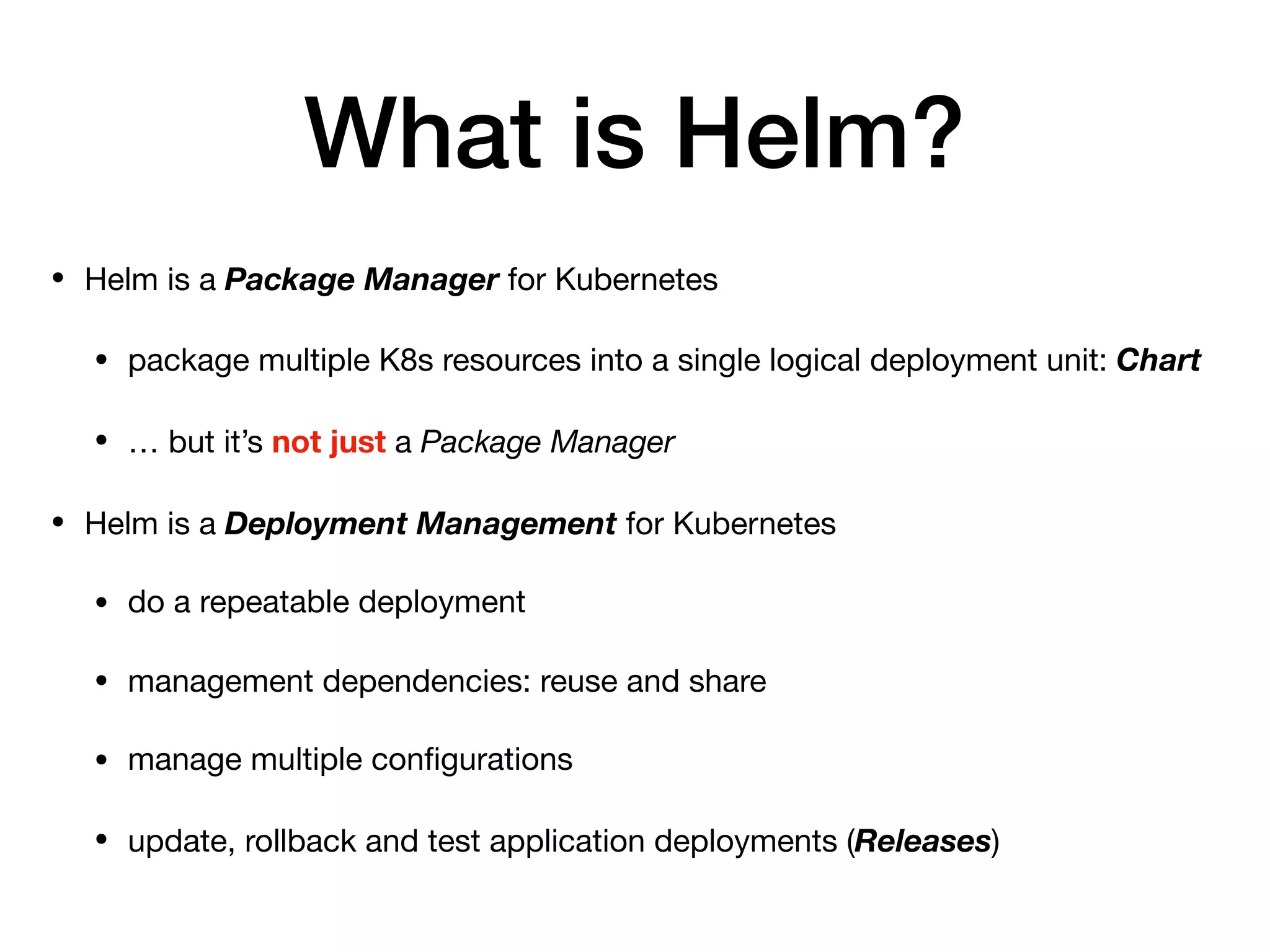 What is Helm?
• Helm is a Package Manager for Kubernetes

• package multiple K8s resources into a single logical deployment unit: Chart

• … but it’s not just a Package Manager

• Helm is a Deployment Management for Kubernetes

• do a repeatable deployment 

• management dependencies: reuse and share

• manage multiple conﬁgurations

• update, rollback and test application deployments (Releases)
 