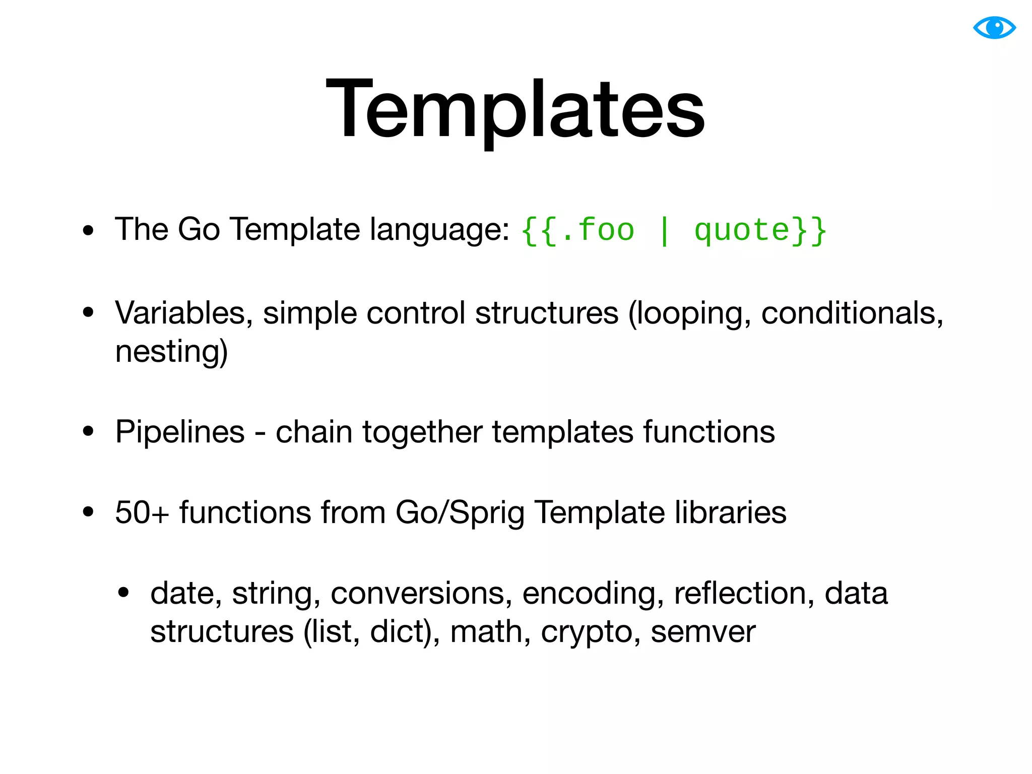 Templates
• The Go Template language: {{.foo | quote}}
• Variables, simple control structures (looping, conditionals,
nesting)

• Pipelines - chain together templates functions

• 50+ functions from Go/Sprig Template libraries

• date, string, conversions, encoding, reﬂection, data
structures (list, dict), math, crypto, semver
 