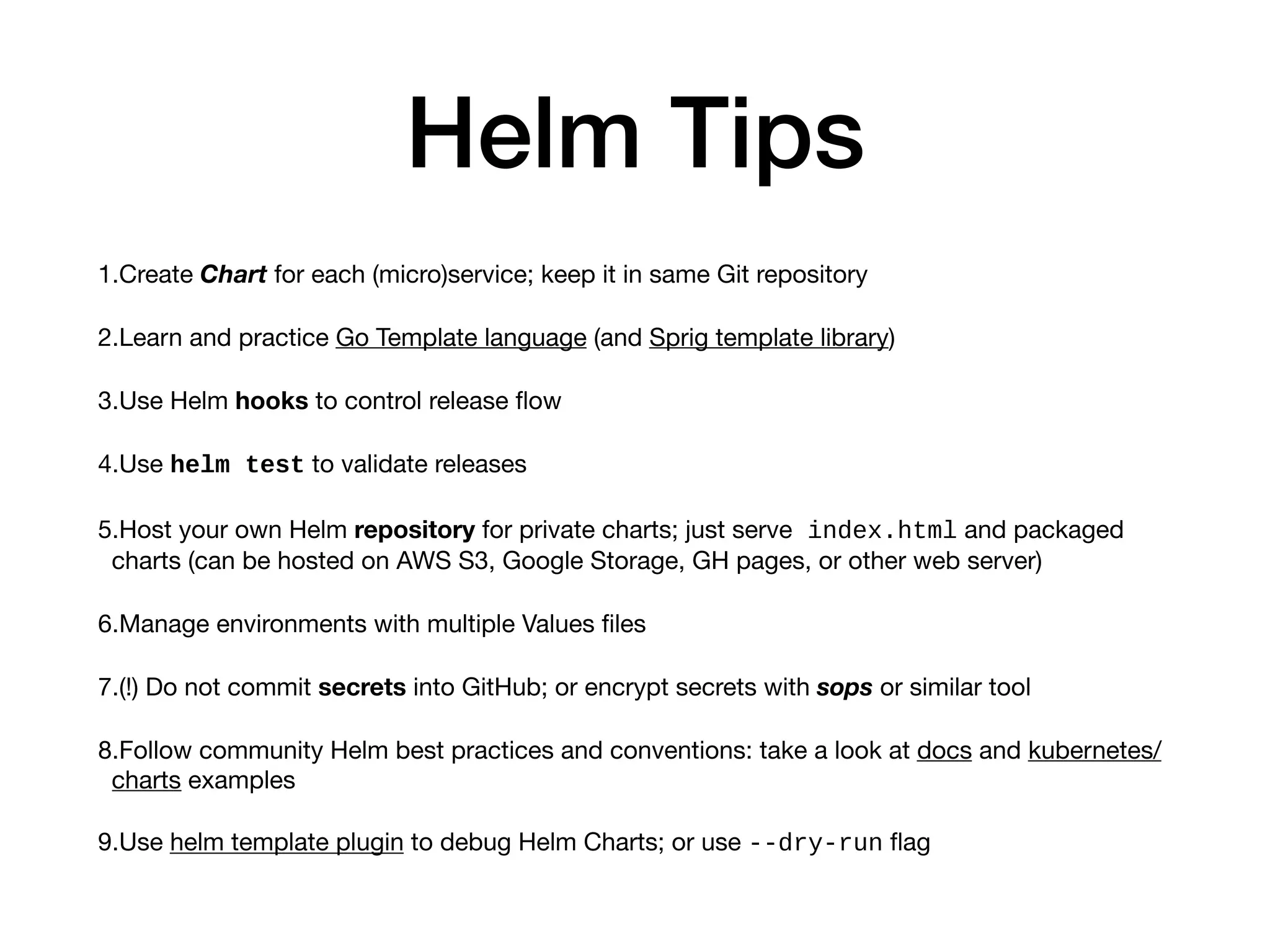 Helm Tips
1.Create Chart for each (micro)service; keep it in same Git repository

2.Learn and practice Go Template language (and Sprig template library)

3.Use Helm hooks to control release ﬂow

4.Use helm test to validate releases

5.Host your own Helm repository for private charts; just serve index.html and packaged
charts (can be hosted on AWS S3, Google Storage, GH pages, or other web server)

6.Manage environments with multiple Values ﬁles

7.(!) Do not commit secrets into GitHub; or encrypt secrets with sops or similar tool

8.Follow community Helm best practices and conventions: take a look at docs and kubernetes/
charts examples

9.Use helm template plugin to debug Helm Charts; or use --dry-run ﬂag
 