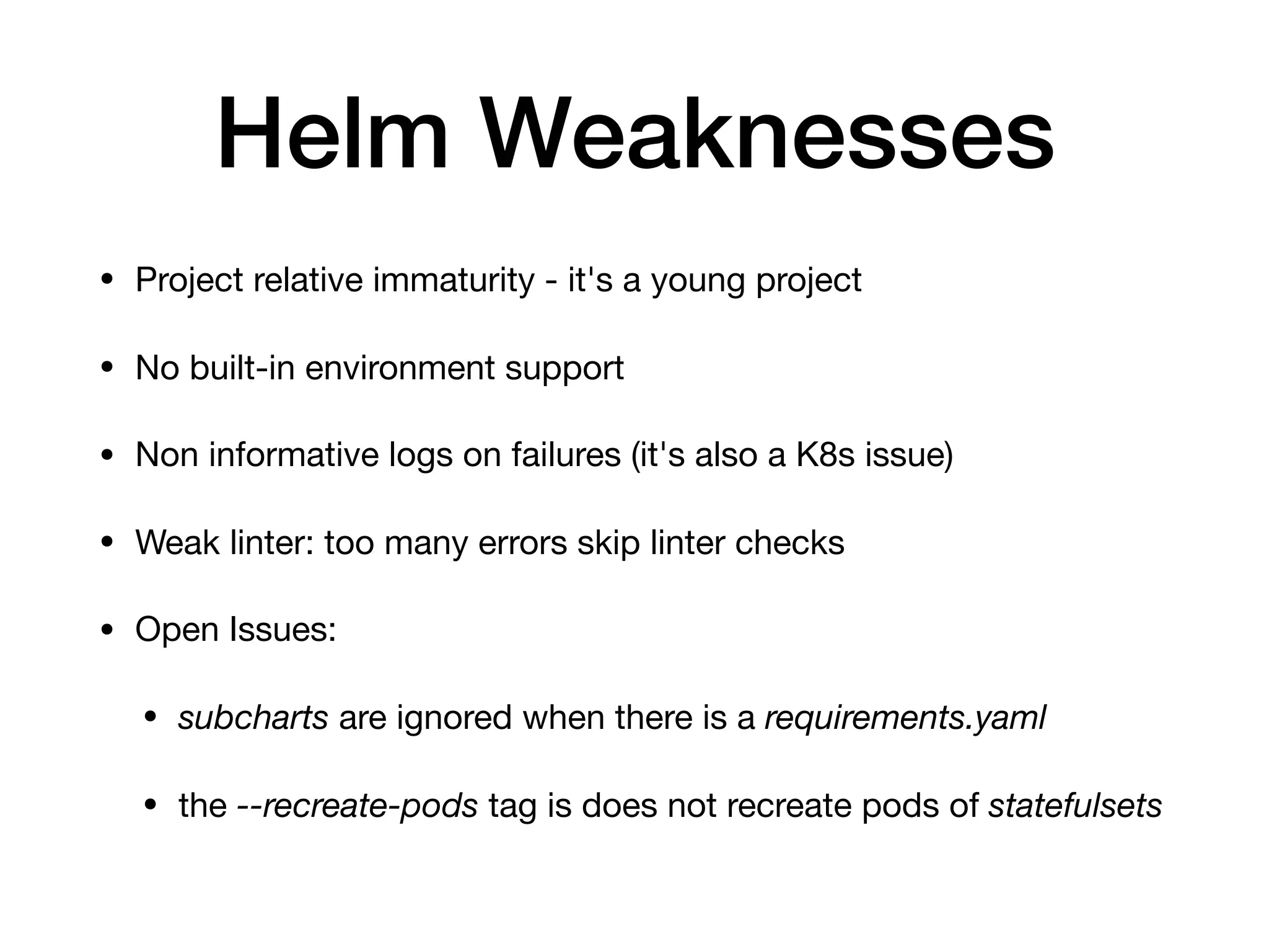 Helm Weaknesses
• Project relative immaturity - it's a young project

• No built-in environment support 

• Non informative logs on failures (it's also a K8s issue) 

• Weak linter: too many errors skip linter checks

• Open Issues:

• subcharts are ignored when there is a requirements.yaml 

• the --recreate-pods tag is does not recreate pods of statefulsets
 