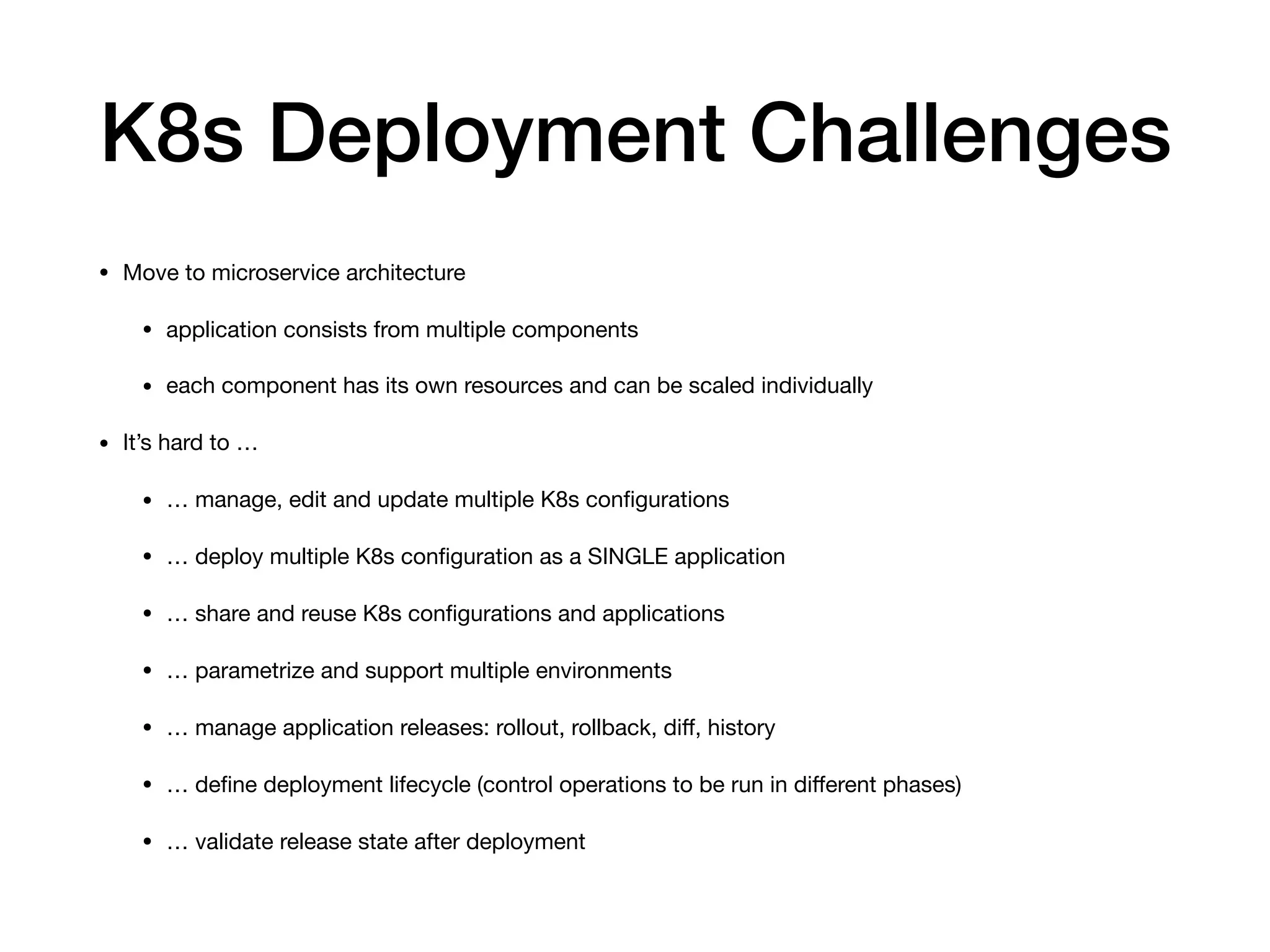 K8s Deployment Challenges
• Move to microservice architecture 

• application consists from multiple components 

• each component has its own resources and can be scaled individually 

• It’s hard to …

• … manage, edit and update multiple K8s conﬁgurations

• … deploy multiple K8s conﬁguration as a SINGLE application

• … share and reuse K8s conﬁgurations and applications

• … parametrize and support multiple environments

• … manage application releases: rollout, rollback, diﬀ, history

• … deﬁne deployment lifecycle (control operations to be run in diﬀerent phases)

• … validate release state after deployment
 