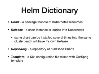 Helm Dictionary
• Chart - a package; bundle of Kubernetes resources

• Release - a chart instance is loaded into Kubernetes 

• same chart can be installed several times into the same
cluster; each will have it’s own Release

• Repository - a repository of published Charts

• Template - a K8s conﬁguration ﬁle mixed with Go/Sprig
template
 