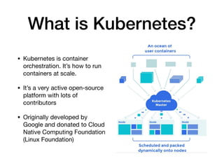 What is Kubernetes?
• Kubernetes is container
orchestration. It’s how to run
containers at scale.

• It’s a very active open-source
platform with lots of
contributors

• Originally developed by
Google and donated to Cloud
Native Computing Foundation
(Linux Foundation)
 