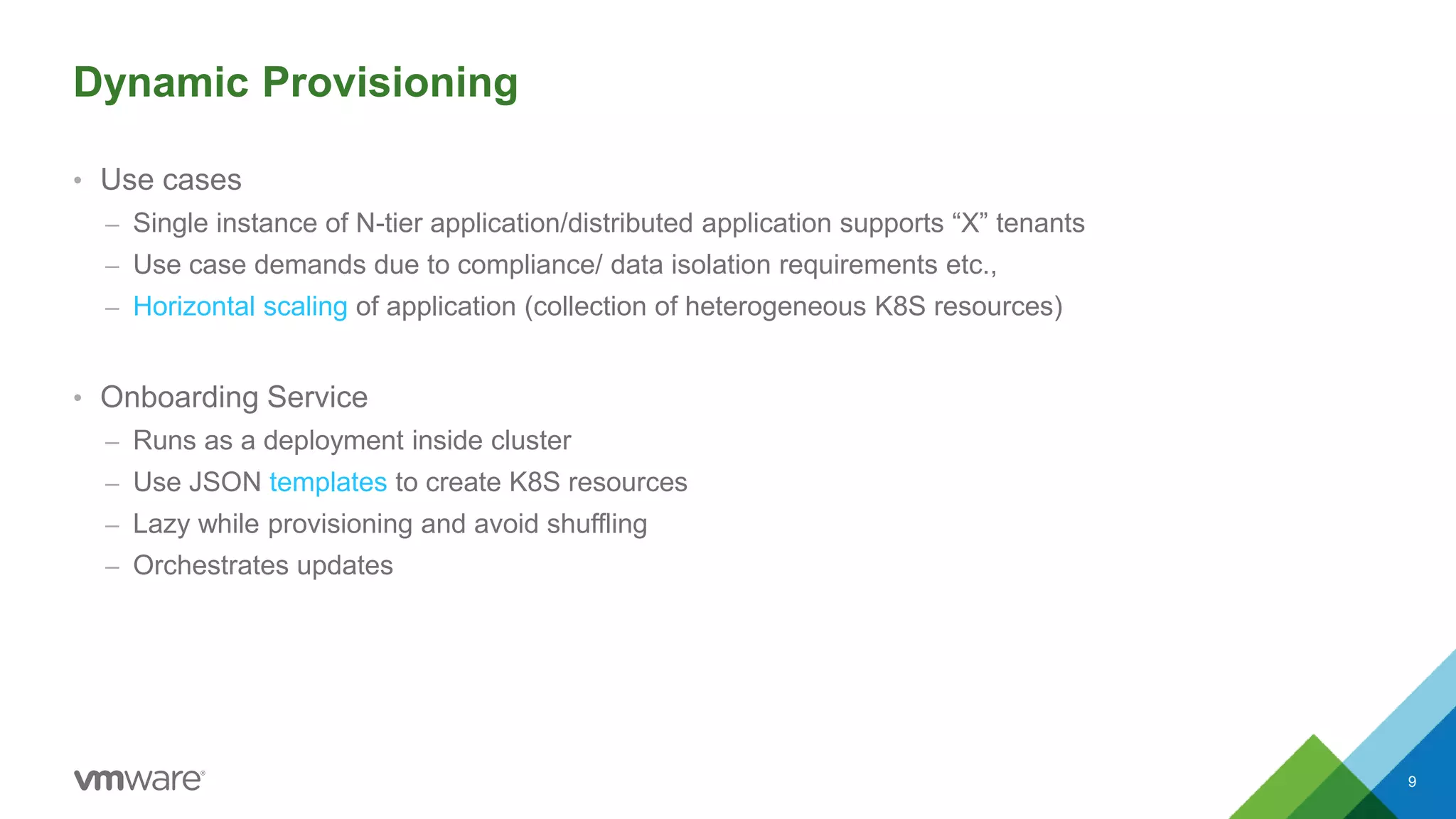 Dynamic Provisioning
• Use cases
– Single instance of N-tier application/distributed application supports “X” tenants
– Use case demands due to compliance/ data isolation requirements etc.,
– Horizontal scaling of application (collection of heterogeneous K8S resources)
• Onboarding Service
– Runs as a deployment inside cluster
– Use JSON templates to create K8S resources
– Lazy while provisioning and avoid shuffling
– Orchestrates updates
9
 