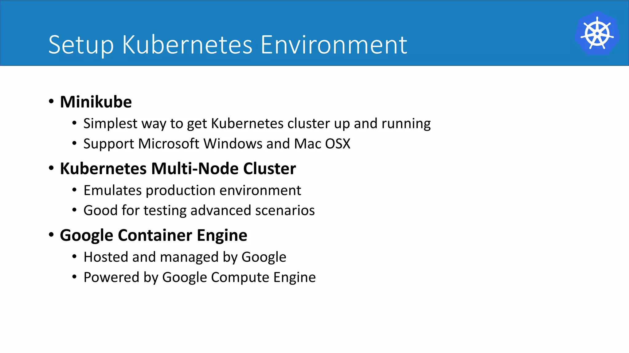 Setup Kubernetes Environment
• Minikube
• Simplest way to get Kubernetes cluster up and running
• Support Microsoft Windows and Mac OSX
• Kubernetes Multi-Node Cluster
• Emulates production environment
• Good for testing advanced scenarios
• Google Container Engine
• Hosted and managed by Google
• Powered by Google Compute Engine
 