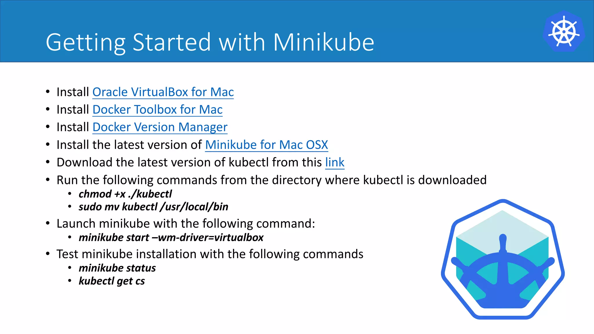 Getting Started with Minikube
• Install Oracle VirtualBox for Mac
• Install Docker Toolbox for Mac
• Install Docker Version Manager
• Install the latest version of Minikube for Mac OSX
• Download the latest version of kubectl from this link
• Run the following commands from the directory where kubectl is downloaded
• chmod +x ./kubectl
• sudo mv kubectl /usr/local/bin
• Launch minikube with the following command:
• minikube start –wm-driver=virtualbox
• Test minikube installation with the following commands
• minikube status
• kubectl get cs
 