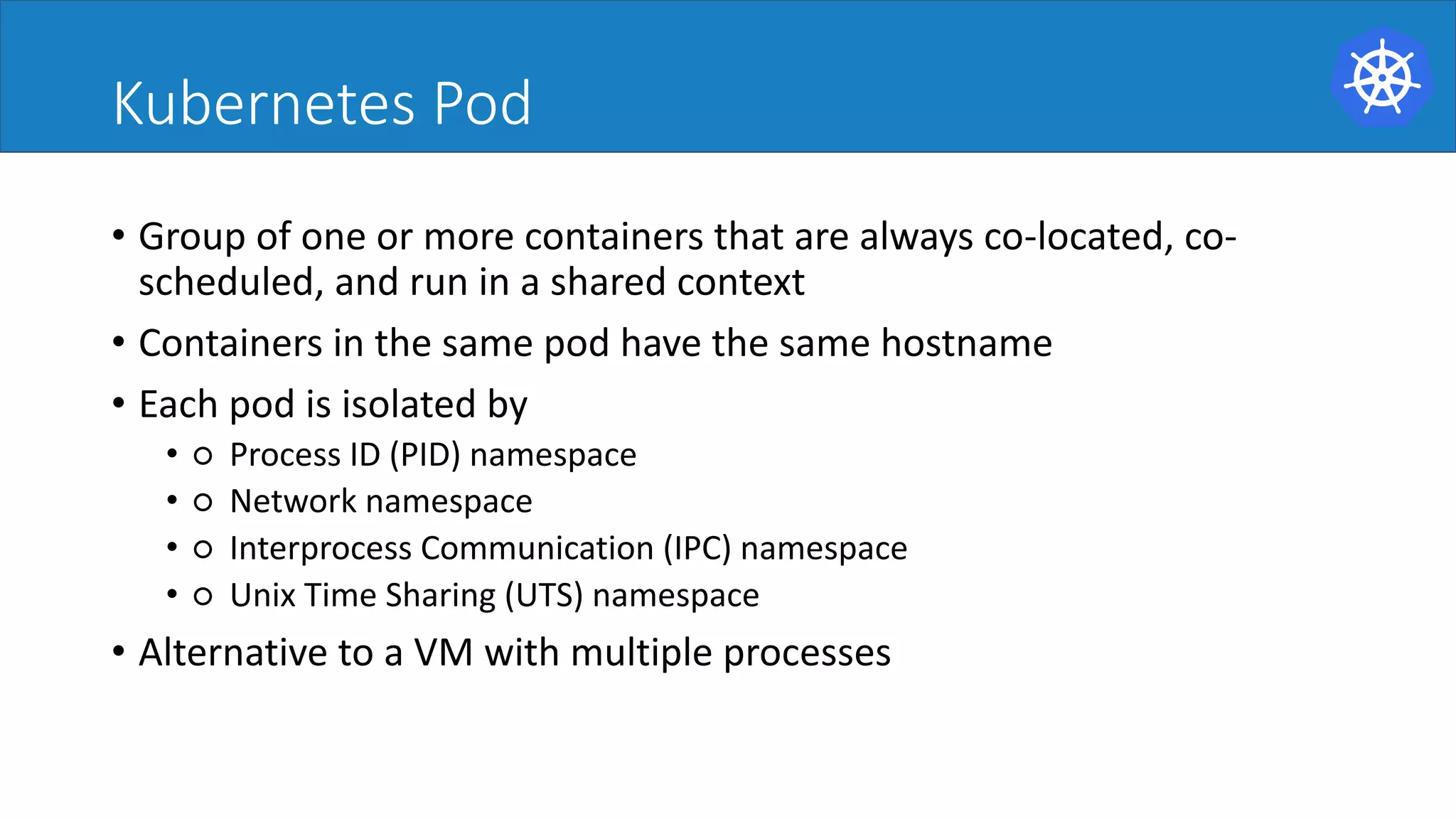 Kubernetes Pod
• Group	of	one	or	more	containers	that	are	always	co-located,	co-
scheduled,	and	run	in	a	shared	context	
• Containers	in	the	same	pod	have	the	same	hostname	
• Each	pod	is	isolated	by	
• ○ Process	ID	(PID)	namespace	
• ○ Network	namespace	
• ○ Interprocess Communication	(IPC)	namespace	
• ○ Unix	Time	Sharing	(UTS)	namespace	
• Alternative	to	a	VM	with	multiple	processes	
 