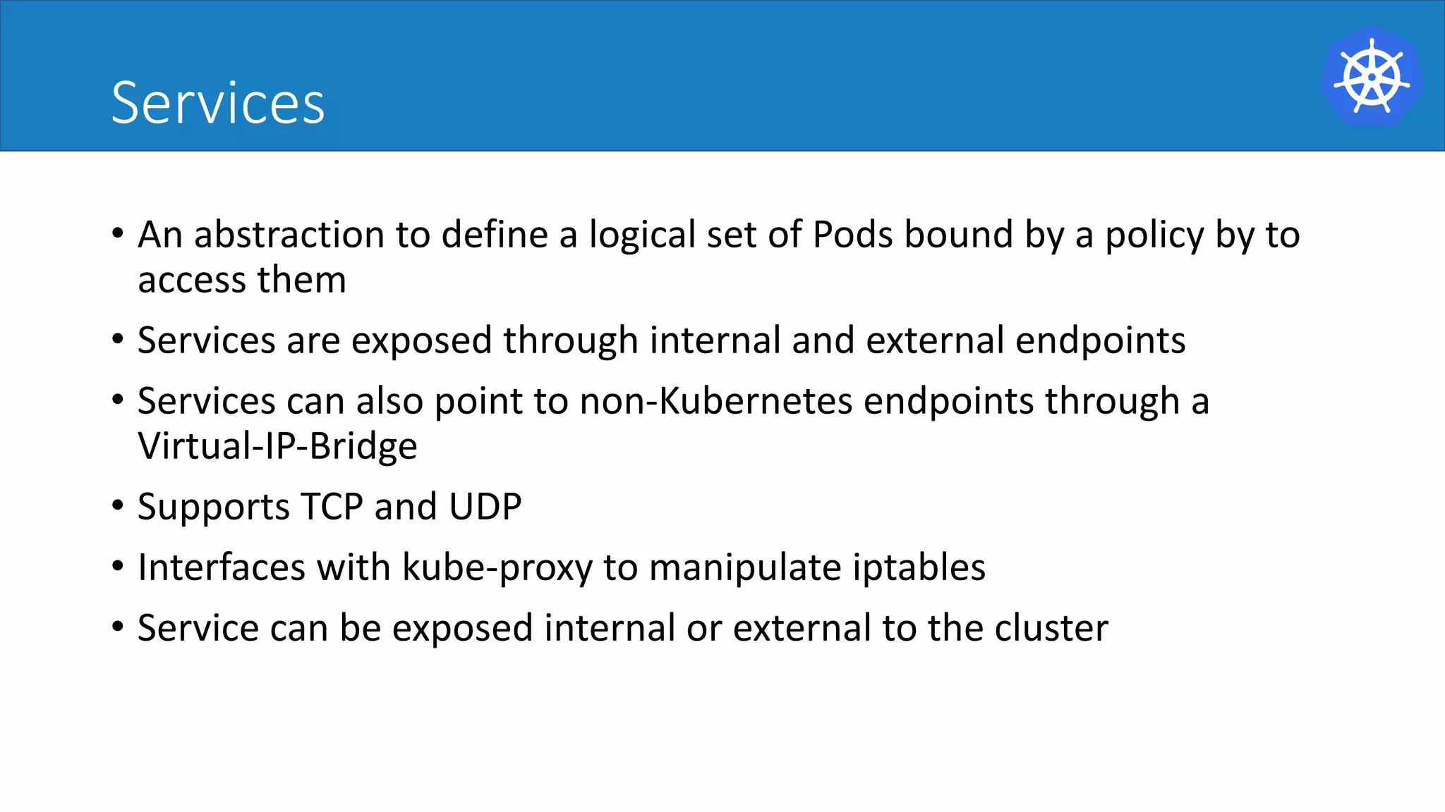 Services
• An	abstraction	to	define	a	logical	set	of	Pods	bound	by	a	policy	by	to	
access	them	
• Services	are	exposed	through	internal	and	external	endpoints	
• Services	can	also	point	to	non-Kubernetes	endpoints	through	a
Virtual-IP-Bridge	
• Supports	TCP	and	UDP	
• Interfaces	with	kube-proxy	to	manipulate	iptables
• Service	can	be	exposed	internal	or	external	to	the	cluster	
 