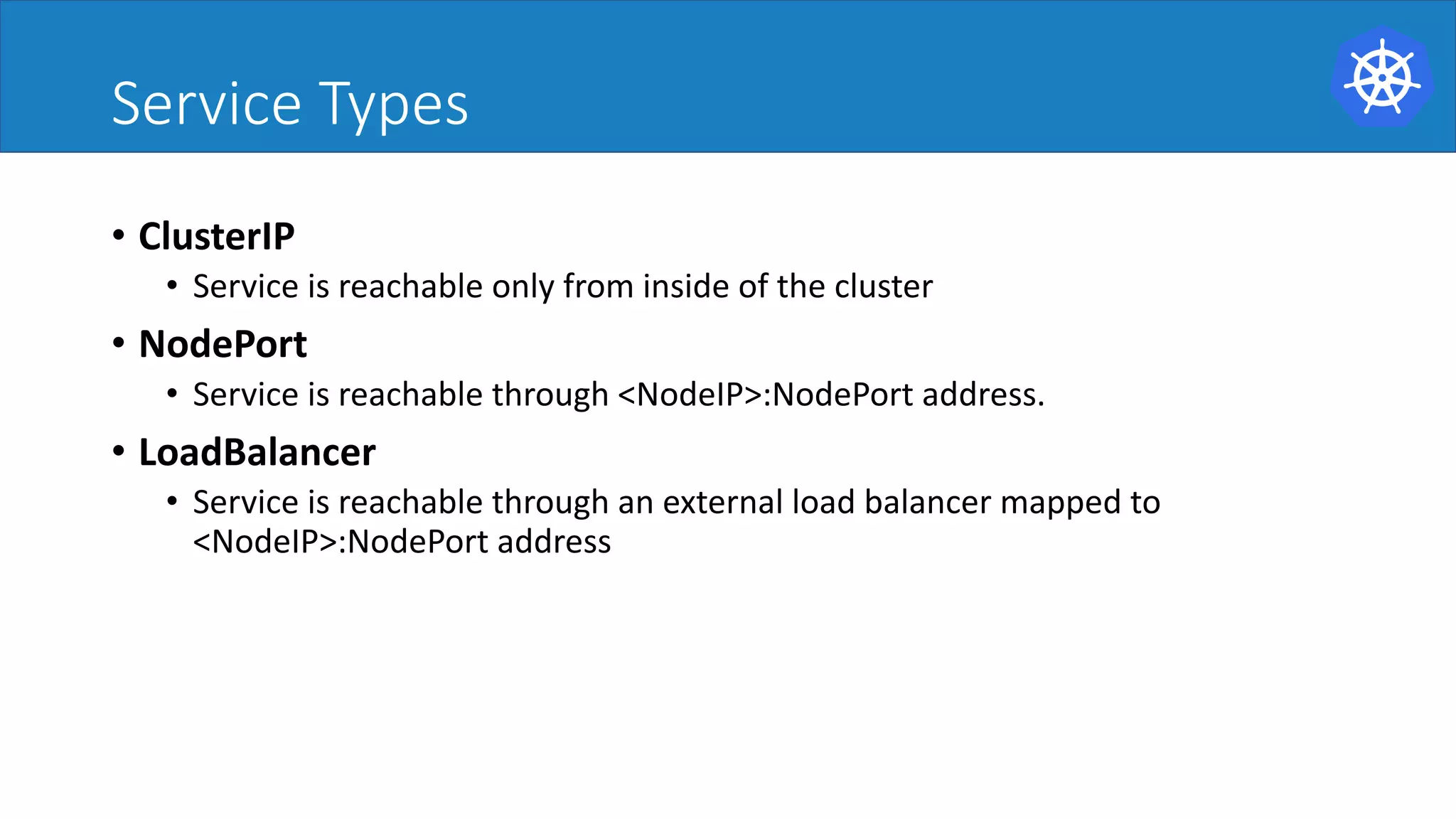 Service Types
• ClusterIP
• Service is reachable only from inside of the cluster
• NodePort
• Service is reachable through <NodeIP>:NodePort address.
• LoadBalancer
• Service is reachable through an external load balancer mapped to
<NodeIP>:NodePort address
 