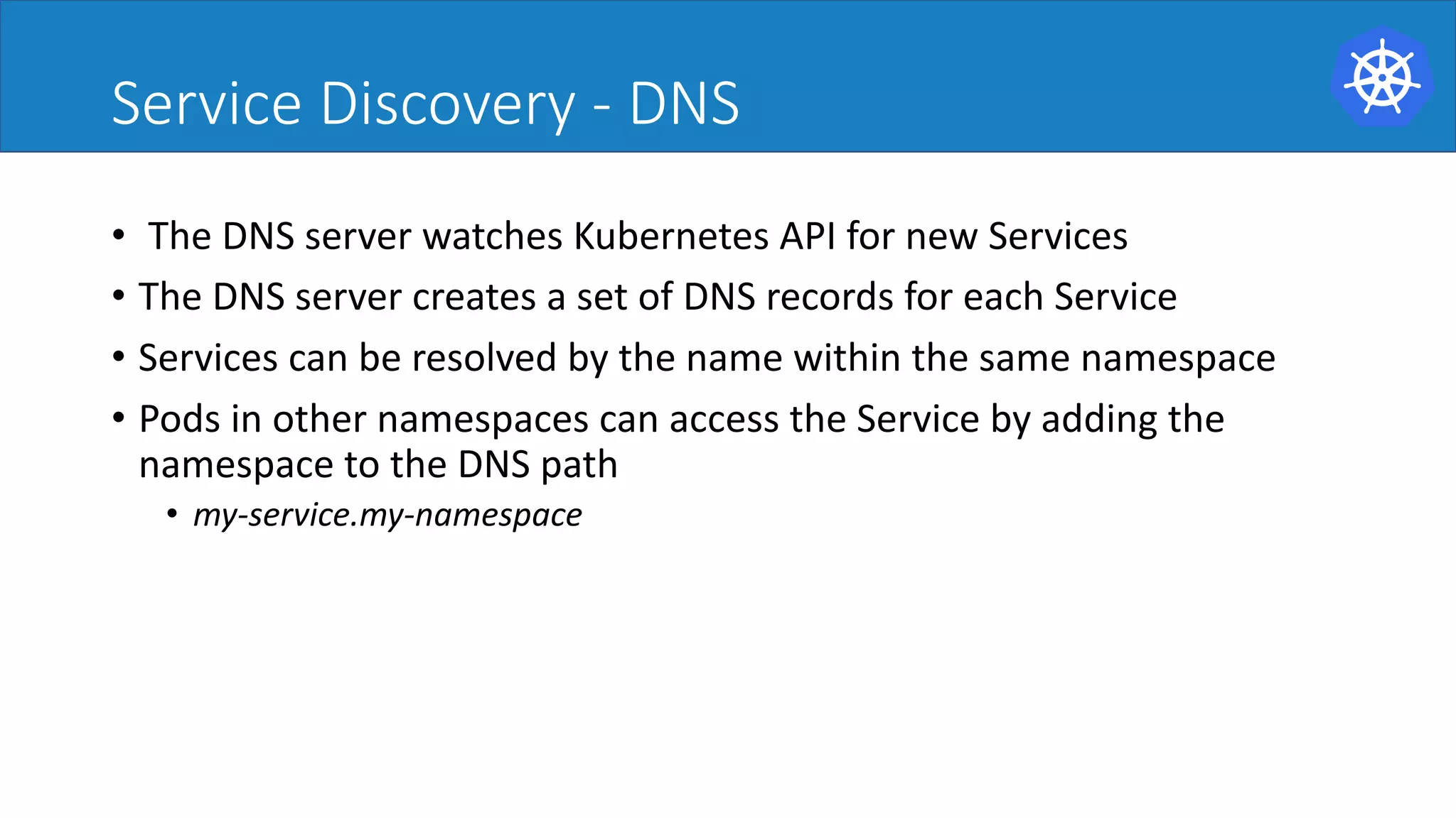 Service Discovery - DNS
• The	DNS	server	watches	Kubernetes	API	for	new	Services	
• The	DNS	server	creates	a	set	of	DNS	records	for	each	Service	
• Services	can	be	resolved	by	the	name	within	the	same	namespace	
• Pods	in	other	namespaces	can	access	the	Service	by	adding	the
namespace	to	the	DNS	path	
• my-service.my-namespace	
 