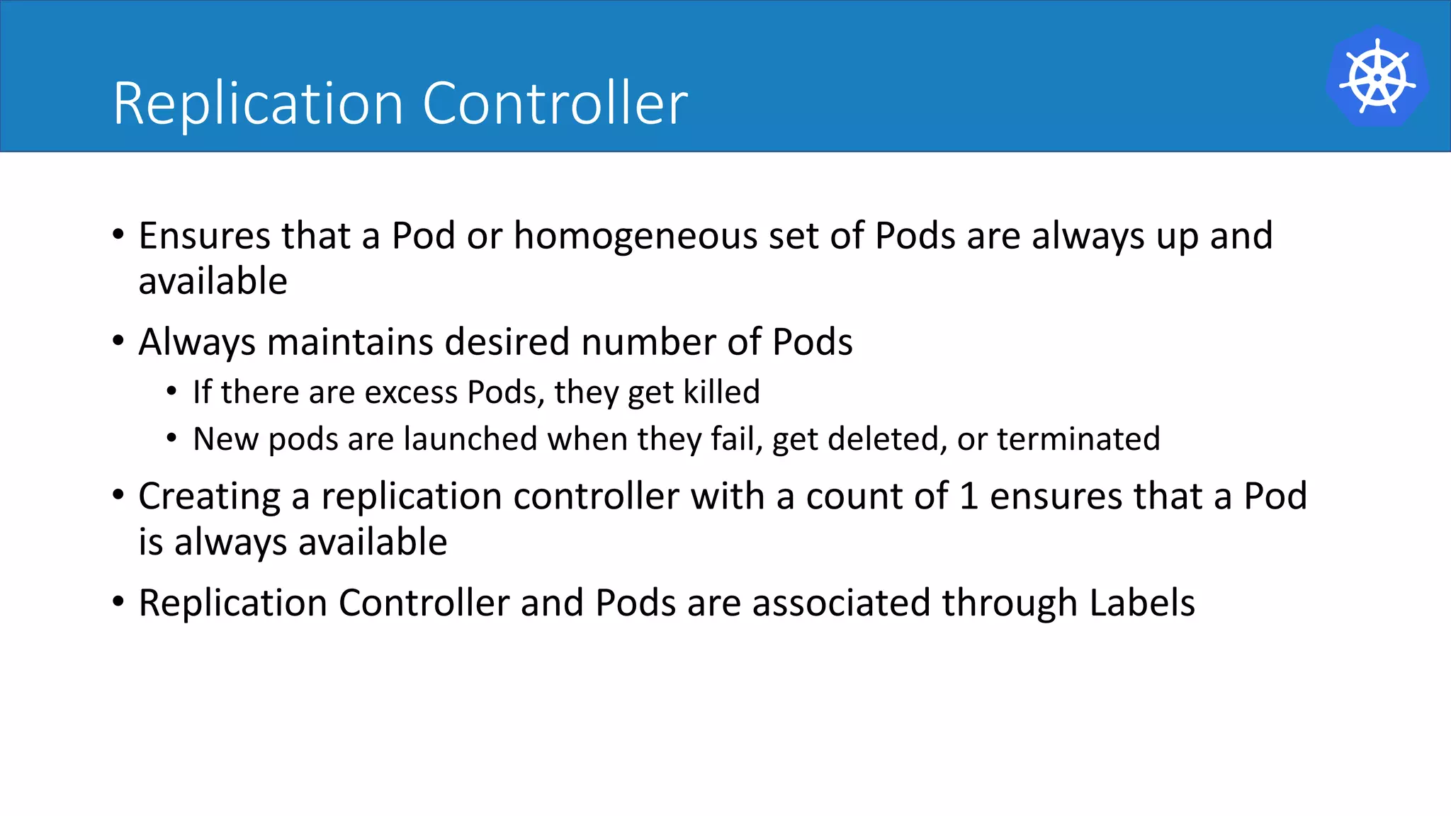 Replication Controller
• Ensures	that	a	Pod	or	homogeneous	set	of	Pods	are	always	up	and	
available	
• Always	maintains	desired	number	of	Pods	
• If	there	are	excess	Pods,	they	get	killed	
• New	pods	are	launched	when	they	fail,	get	deleted,	or	terminated	
• Creating	a	replication	controller	with	a	count	of	1	ensures	that	a	Pod	
is	always	available	
• Replication	Controller	and	Pods	are	associated	through	Labels	
 