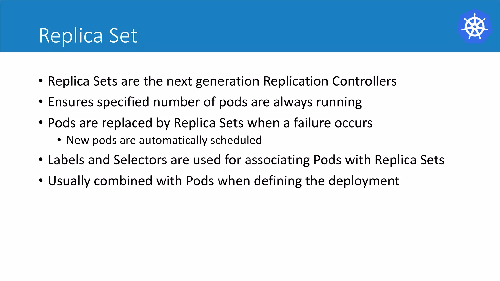 Replica Set
• Replica	Sets	are	the	next	generation	Replication	Controllers	
• Ensures	specified	number	of	pods	are	always	running	
• Pods	are	replaced	by	Replica	Sets	when	a	failure	occurs	
• New	pods	are	automatically	scheduled	
• Labels	and	Selectors	are	used	for	associating	Pods	with	Replica	Sets	
• Usually	combined	with	Pods	when	defining	the	deployment	
 