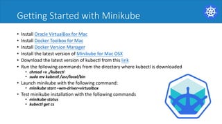 Getting Started with Minikube
• Install Oracle VirtualBox for Mac
• Install Docker Toolbox for Mac
• Install Docker Version Manager
• Install the latest version of Minikube for Mac OSX
• Download the latest version of kubectl from this link
• Run the following commands from the directory where kubectl is downloaded
• chmod +x ./kubectl
• sudo mv kubectl /usr/local/bin
• Launch minikube with the following command:
• minikube start –wm-driver=virtualbox
• Test minikube installation with the following commands
• minikube status
• kubectl get cs
 