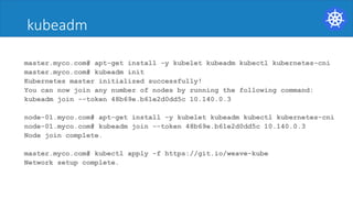 kubeadm
master.myco.com# apt-get install -y kubelet kubeadm kubectl kubernetes-cni
master.myco.com# kubeadm init
Kubernetes master initialized successfully!
You can now join any number of nodes by running the following command:
kubeadm join --token 48b69e.b61e2d0dd5c 10.140.0.3
node-01.myco.com# apt-get install -y kubelet kubeadm kubectl kubernetes-cni
node-01.myco.com# kubeadm join --token 48b69e.b61e2d0dd5c 10.140.0.3
Node join complete.
master.myco.com# kubectl apply -f https://git.io/weave-kube
Network setup complete.
 