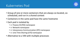 Kubernetes Pod
• Group	of	one	or	more	containers	that	are	always	co-located,	co-
scheduled,	and	run	in	a	shared	context	
• Containers	in	the	same	pod	have	the	same	hostname	
• Each	pod	is	isolated	by	
• ○ Process	ID	(PID)	namespace	
• ○ Network	namespace	
• ○ Interprocess Communication	(IPC)	namespace	
• ○ Unix	Time	Sharing	(UTS)	namespace	
• Alternative	to	a	VM	with	multiple	processes	
 