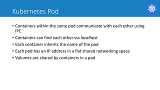 Kubernetes Pod
• Containers	within	the	same	pod	communicate	with	each	other	using	
IPC	
• Containers	can	find	each	other	via	localhost	
• Each	container	inherits	the	name	of	the	pod	
• Each	pod	has	an	IP	address	in	a	flat	shared	networking	space	
• Volumes	are	shared	by	containers	in	a	pod	
 